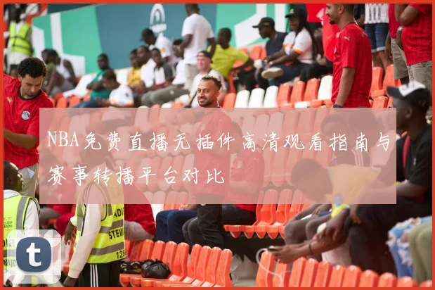 NBA免费直播无插件高清观看指南与赛事转播平台对比