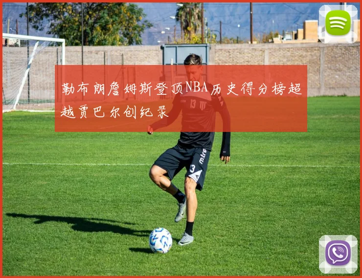 勒布朗詹姆斯登顶NBA历史得分榜超越贾巴尔创纪录