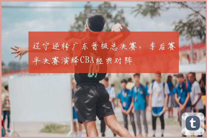 辽宁逆转广东晋级总决赛，季后赛半决赛演绎CBA经典对阵