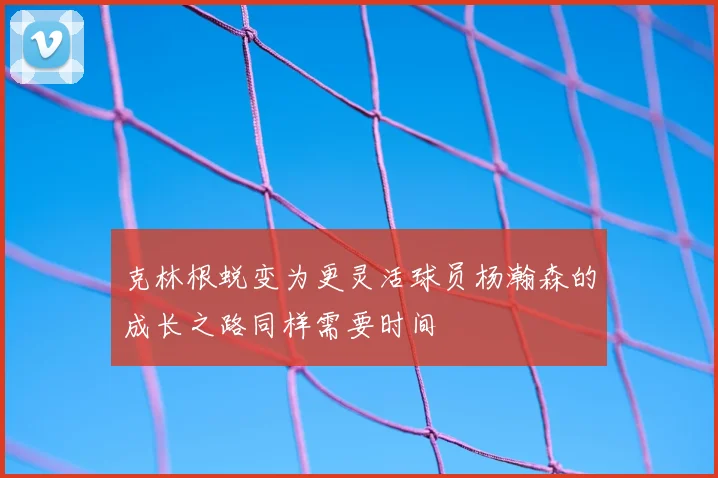 克林根蜕变为更灵活球员杨瀚森的成长之路同样需要时间
