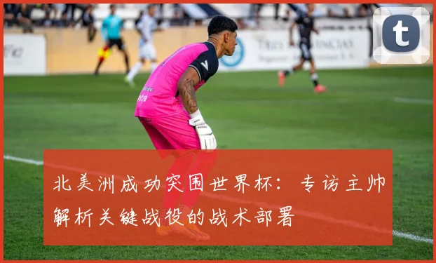 北美洲成功突围世界杯：专访主帅解析关键战役的战术部署