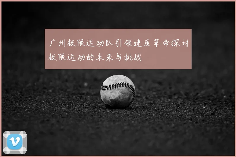 广州极限运动队引领速度革命探讨极限运动的未来与挑战