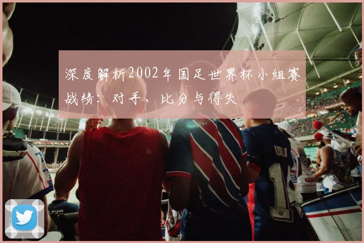深度解析2002年国足世界杯小组赛战绩：对手、比分与得失