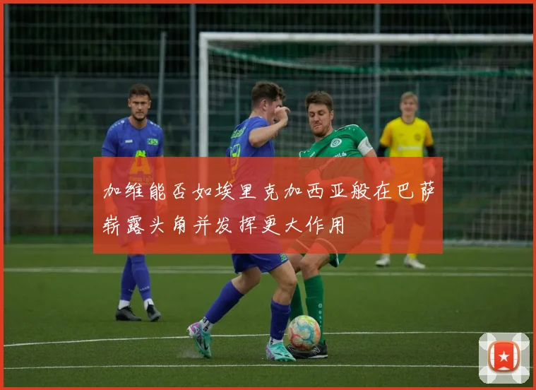 加维能否如埃里克加西亚般在巴萨崭露头角并发挥更大作用