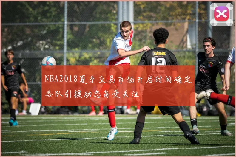NBA2018夏季交易市场开启时间确定各队引援动态备受关注