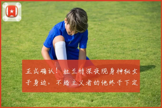 正式确认!杜兰特深夜现身神秘女子身边,不婚主义者的他终于下定决心?_人生_婚姻_1