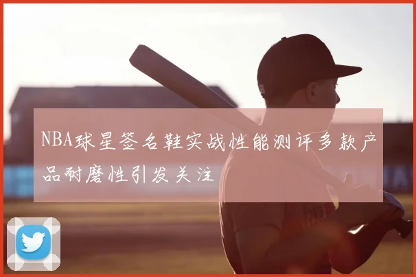NBA球星签名鞋实战性能测评多款产品耐磨性引发关注