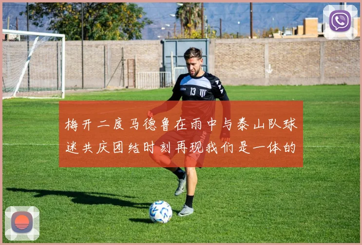 梅开二度马德鲁在雨中与泰山队球迷共庆团结时刻再现我们是一体的精神