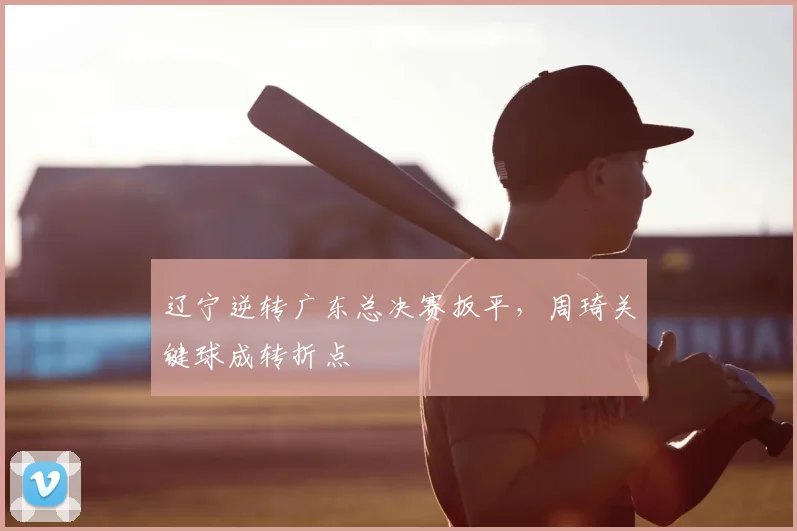 辽宁逆转广东总决赛扳平，周琦关键球成转折点