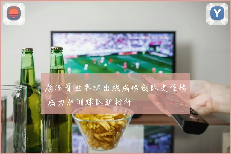 摩洛哥世界杯出线成绩创队史佳绩 成为非洲球队新标杆