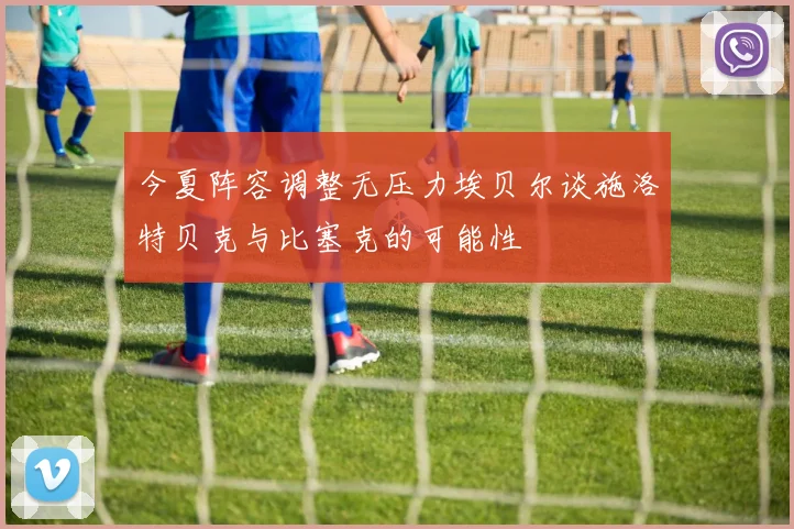 今夏阵容调整无压力埃贝尔谈施洛特贝克与比塞克的可能性