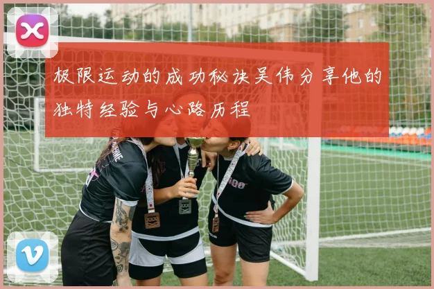 极限运动的成功秘诀吴伟分享他的独特经验与心路历程